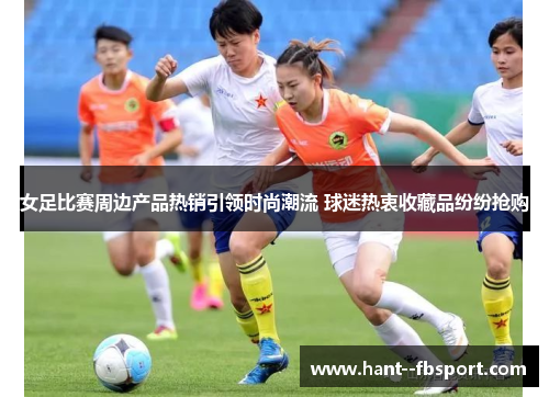 女足比赛周边产品热销引领时尚潮流 球迷热衷收藏品纷纷抢购