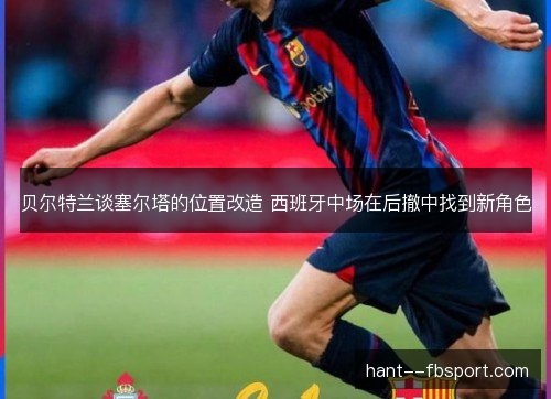 贝尔特兰谈塞尔塔的位置改造 西班牙中场在后撤中找到新角色 贝尔特兰谈塞尔塔的位置改造 西班牙中场在后撤中找到新角色